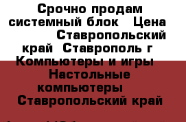 Срочно продам системный блок › Цена ­ 5 500 - Ставропольский край, Ставрополь г. Компьютеры и игры » Настольные компьютеры   . Ставропольский край